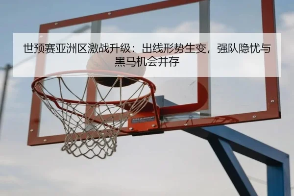 世预赛亚洲区激战升级：出线形势生变，强队隐忧与黑马机会并存
